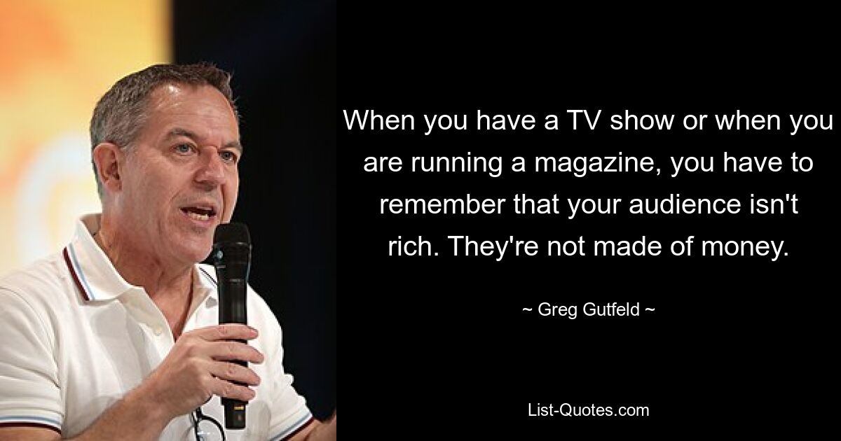 When you have a TV show or when you are running a magazine, you have to remember that your audience isn't rich. They're not made of money. — © Greg Gutfeld