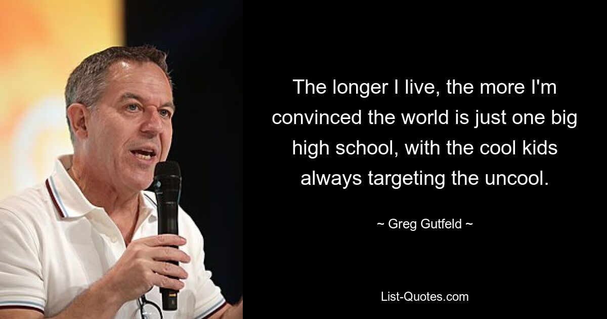 The longer I live, the more I'm convinced the world is just one big high school, with the cool kids always targeting the uncool. — © Greg Gutfeld