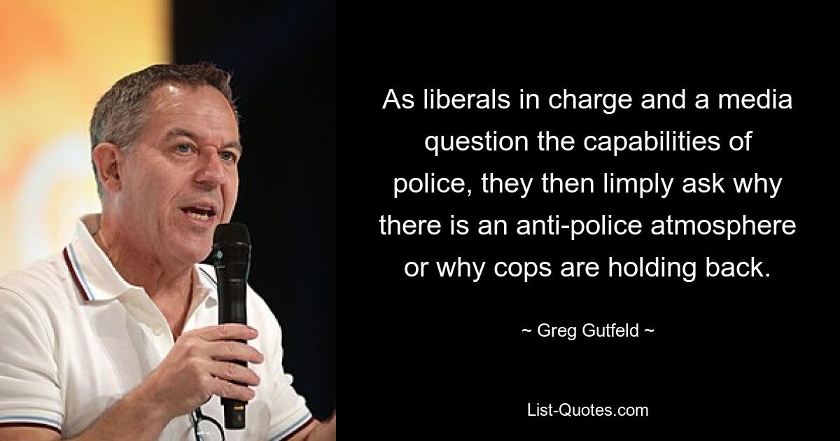 As liberals in charge and a media question the capabilities of police, they then limply ask why there is an anti-police atmosphere or why cops are holding back. — © Greg Gutfeld