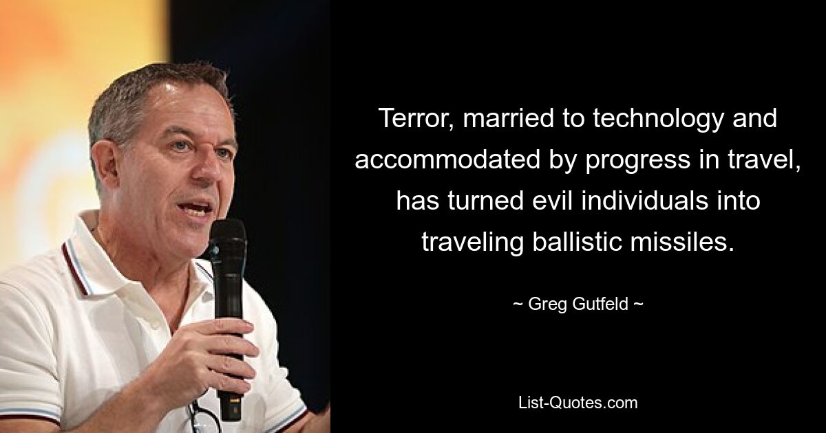 Terror, married to technology and accommodated by progress in travel, has turned evil individuals into traveling ballistic missiles. — © Greg Gutfeld