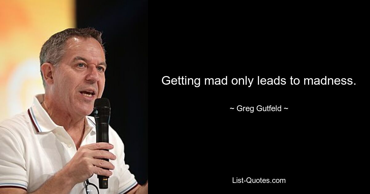 Getting mad only leads to madness. — © Greg Gutfeld