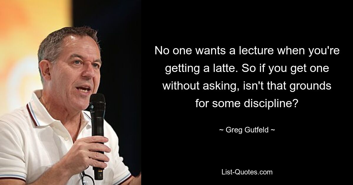 No one wants a lecture when you're getting a latte. So if you get one without asking, isn't that grounds for some discipline? — © Greg Gutfeld