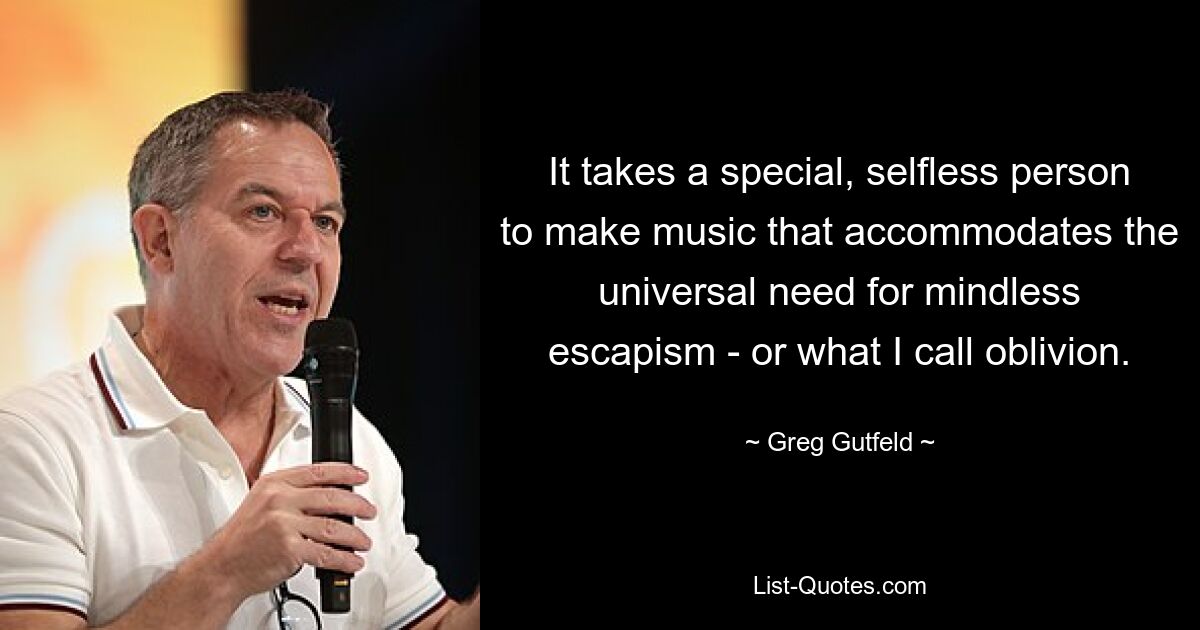 It takes a special, selfless person to make music that accommodates the universal need for mindless escapism - or what I call oblivion. — © Greg Gutfeld