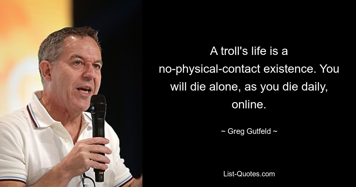 A troll's life is a no-physical-contact existence. You will die alone, as you die daily, online. — © Greg Gutfeld