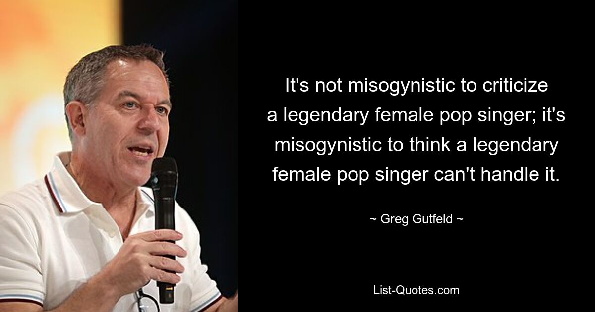 It's not misogynistic to criticize a legendary female pop singer; it's misogynistic to think a legendary female pop singer can't handle it. — © Greg Gutfeld