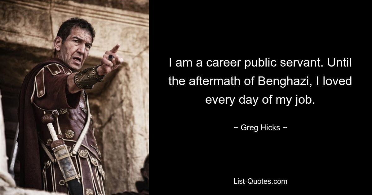 I am a career public servant. Until the aftermath of Benghazi, I loved every day of my job. — © Greg Hicks