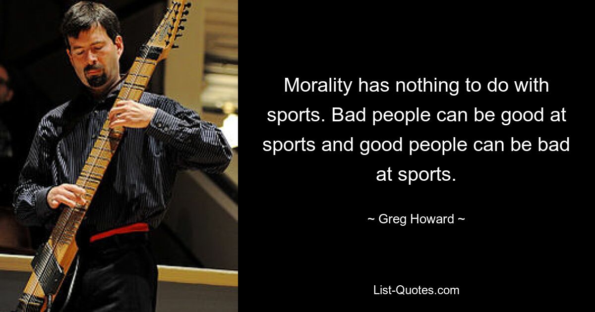 Morality has nothing to do with sports. Bad people can be good at sports and good people can be bad at sports. — © Greg Howard