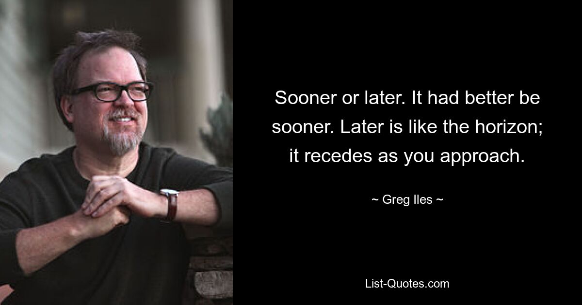 Sooner or later. It had better be sooner. Later is like the horizon; it recedes as you approach. — © Greg Iles