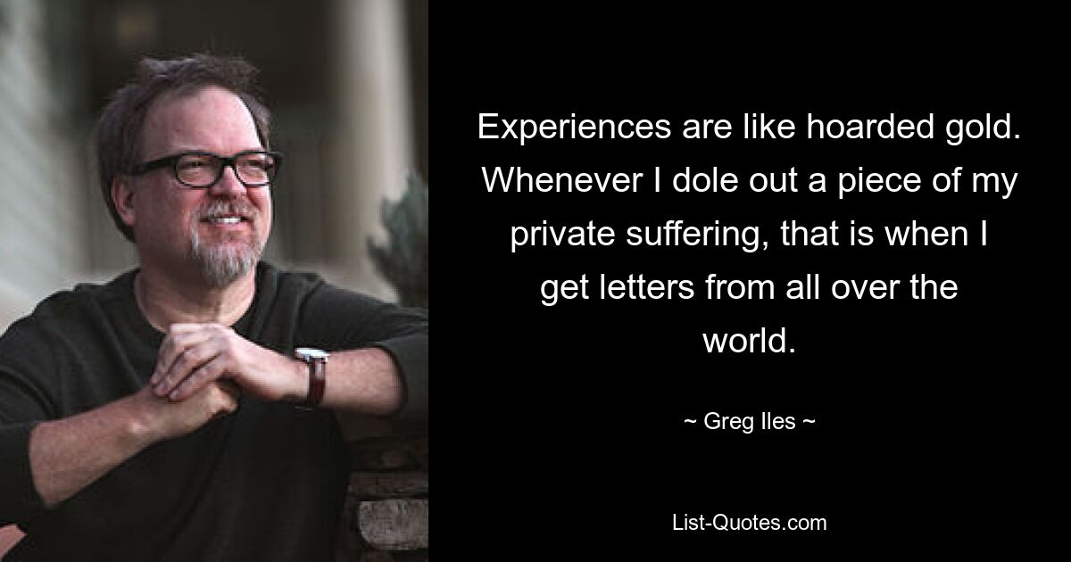 Experiences are like hoarded gold. Whenever I dole out a piece of my private suffering, that is when I get letters from all over the world. — © Greg Iles