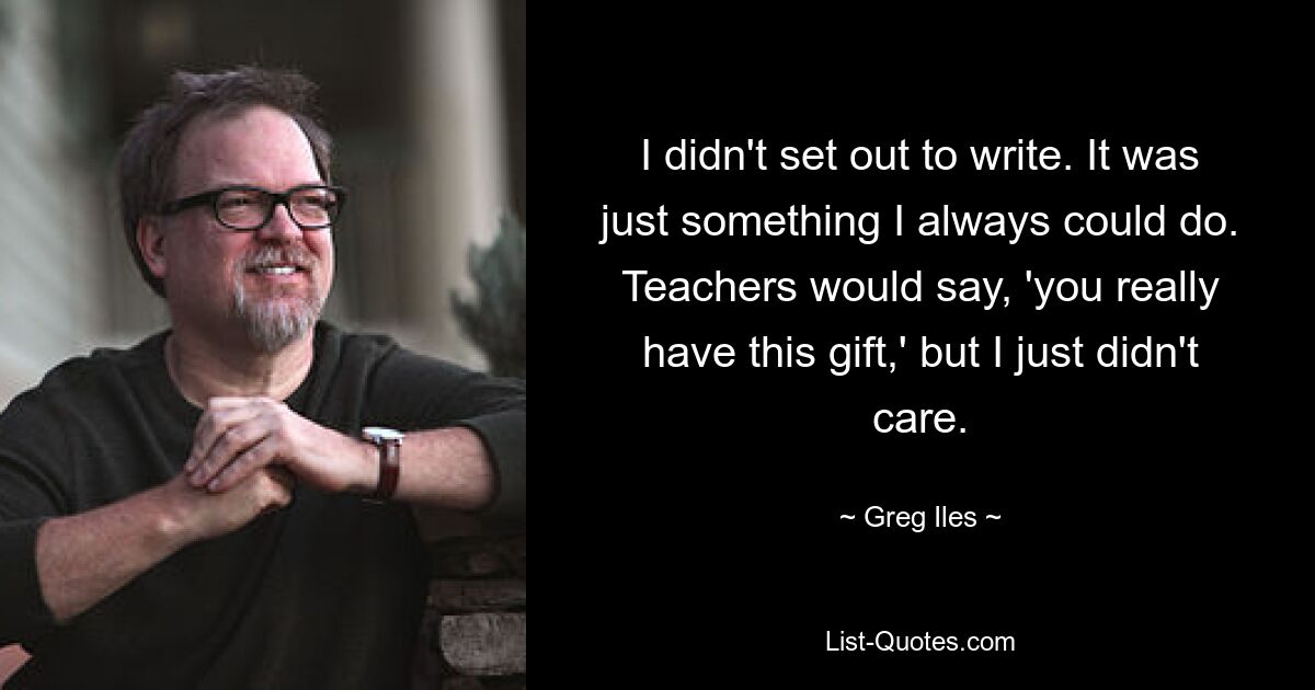 I didn't set out to write. It was just something I always could do. Teachers would say, 'you really have this gift,' but I just didn't care. — © Greg Iles