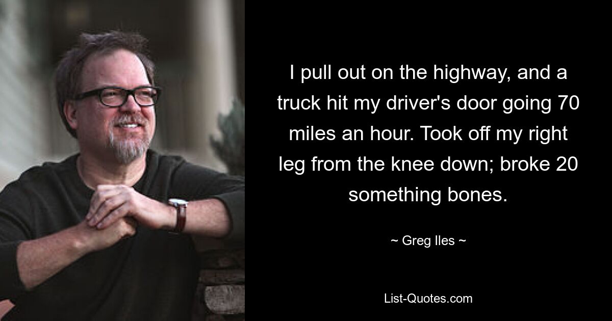 I pull out on the highway, and a truck hit my driver's door going 70 miles an hour. Took off my right leg from the knee down; broke 20 something bones. — © Greg Iles