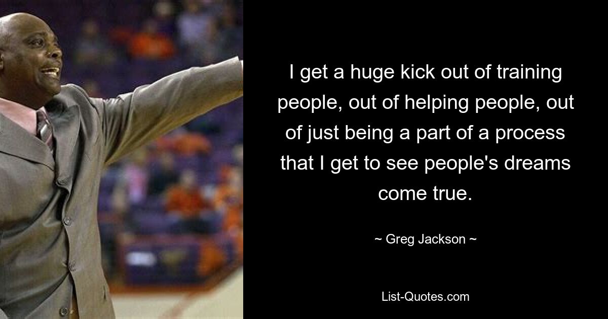 I get a huge kick out of training people, out of helping people, out of just being a part of a process that I get to see people's dreams come true. — © Greg Jackson