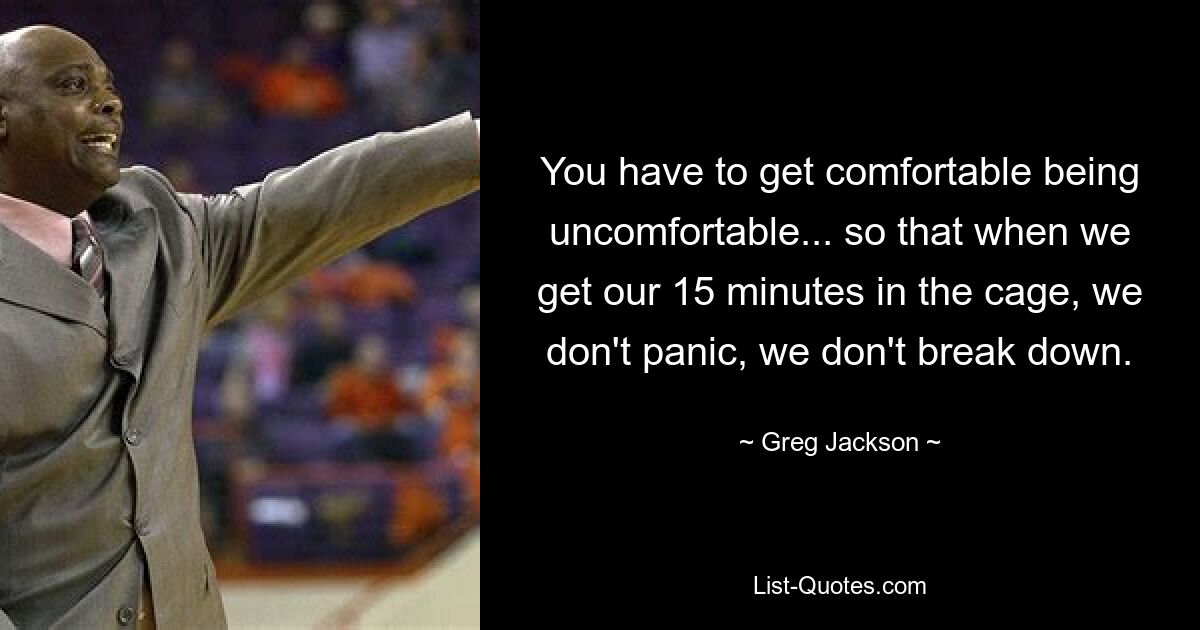 You have to get comfortable being uncomfortable... so that when we get our 15 minutes in the cage, we don't panic, we don't break down. — © Greg Jackson