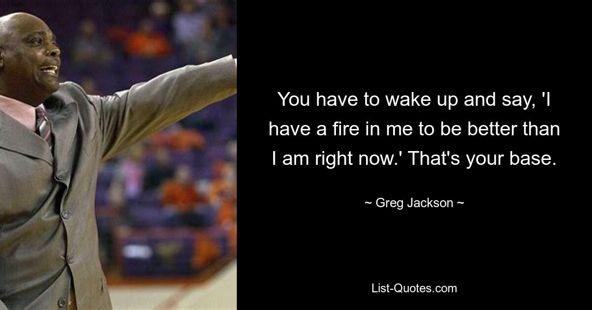 You have to wake up and say, 'I have a fire in me to be better than I am right now.' That's your base. — © Greg Jackson