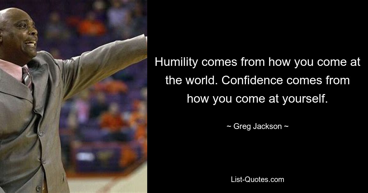 Humility comes from how you come at the world. Confidence comes from how you come at yourself. — © Greg Jackson