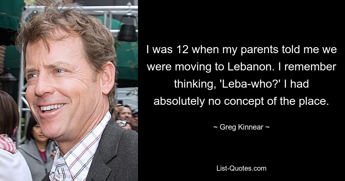 I was 12 when my parents told me we were moving to Lebanon. I remember thinking, 'Leba-who?' I had absolutely no concept of the place. — © Greg Kinnear