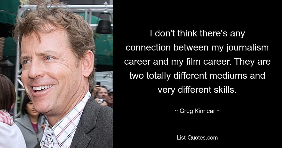 I don't think there's any connection between my journalism career and my film career. They are two totally different mediums and very different skills. — © Greg Kinnear