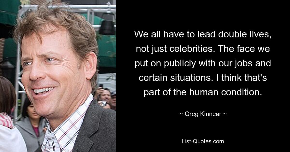 We all have to lead double lives, not just celebrities. The face we put on publicly with our jobs and certain situations. I think that's part of the human condition. — © Greg Kinnear