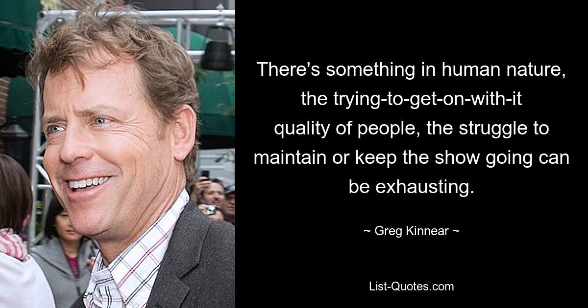 There's something in human nature, the trying-to-get-on-with-it quality of people, the struggle to maintain or keep the show going can be exhausting. — © Greg Kinnear