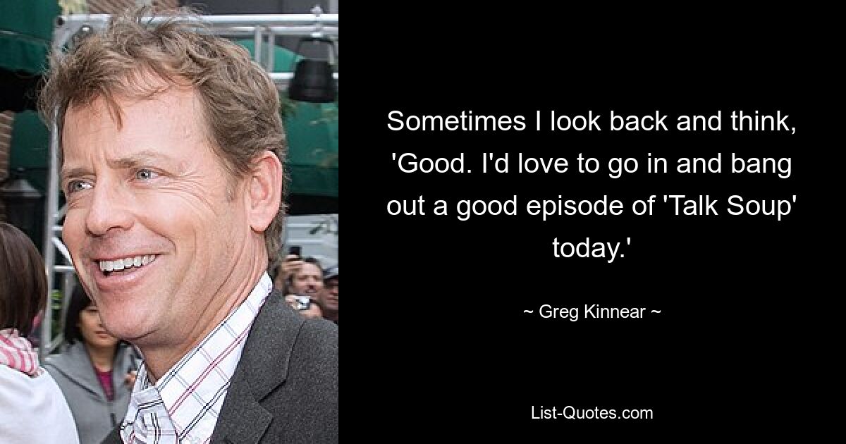 Sometimes I look back and think, 'Good. I'd love to go in and bang out a good episode of 'Talk Soup' today.' — © Greg Kinnear