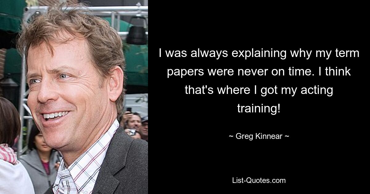 I was always explaining why my term papers were never on time. I think that's where I got my acting training! — © Greg Kinnear