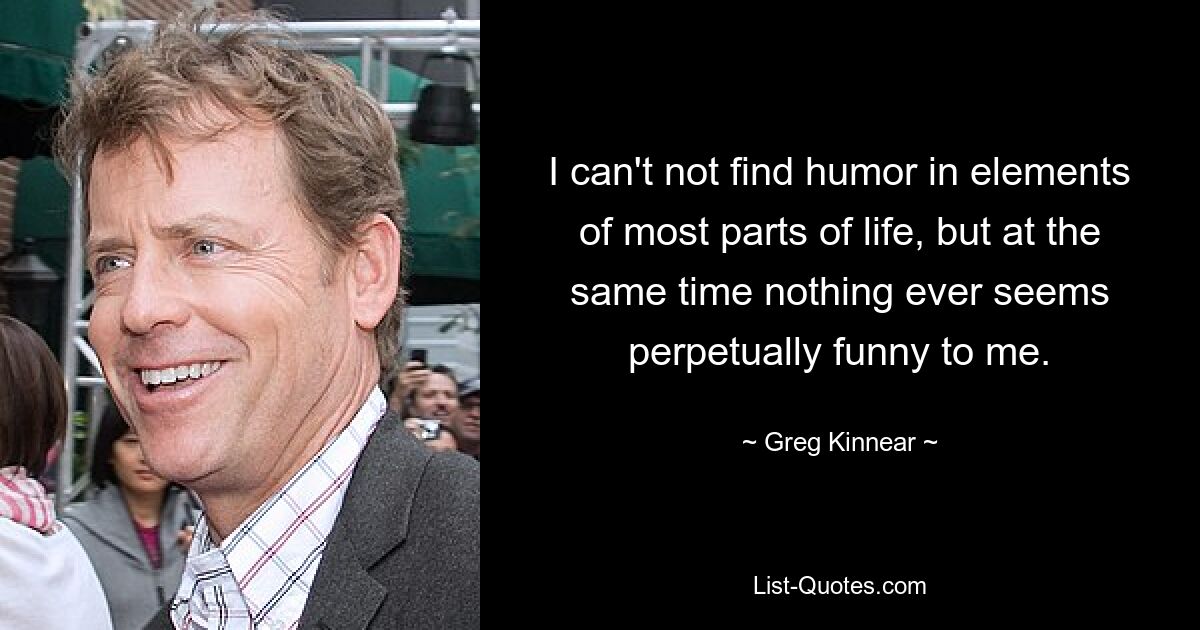 I can't not find humor in elements of most parts of life, but at the same time nothing ever seems perpetually funny to me. — © Greg Kinnear