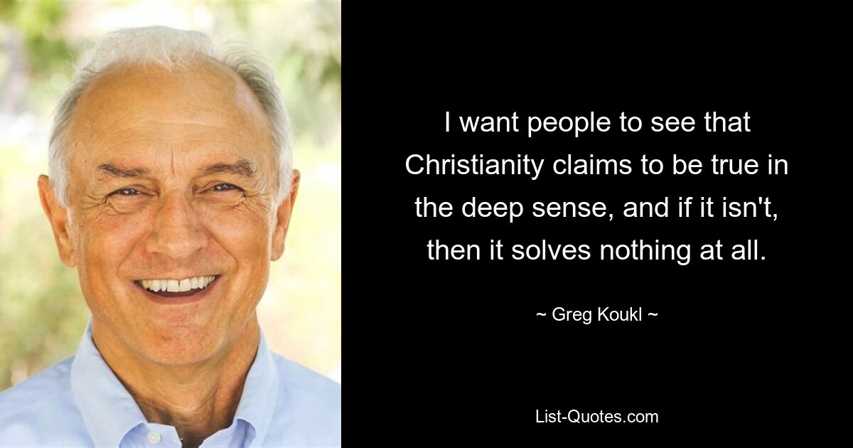 I want people to see that Christianity claims to be true in the deep sense, and if it isn't, then it solves nothing at all. — © Greg Koukl