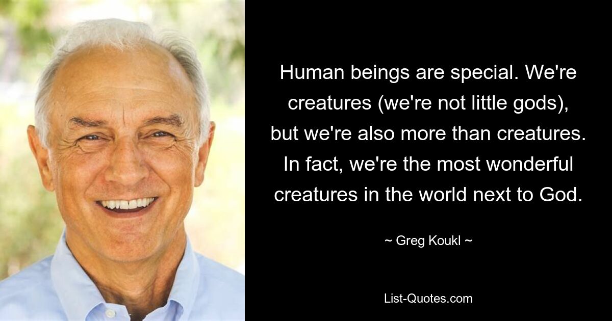 Human beings are special. We're creatures (we're not little gods), but we're also more than creatures. In fact, we're the most wonderful creatures in the world next to God. — © Greg Koukl