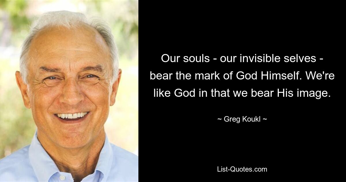 Our souls - our invisible selves - bear the mark of God Himself. We're like God in that we bear His image. — © Greg Koukl