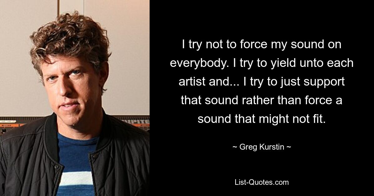 I try not to force my sound on everybody. I try to yield unto each artist and... I try to just support that sound rather than force a sound that might not fit. — © Greg Kurstin