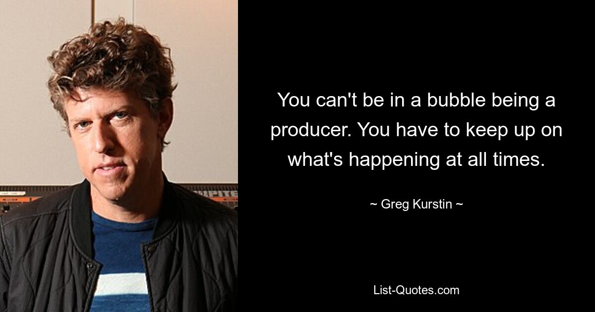 You can't be in a bubble being a producer. You have to keep up on what's happening at all times. — © Greg Kurstin