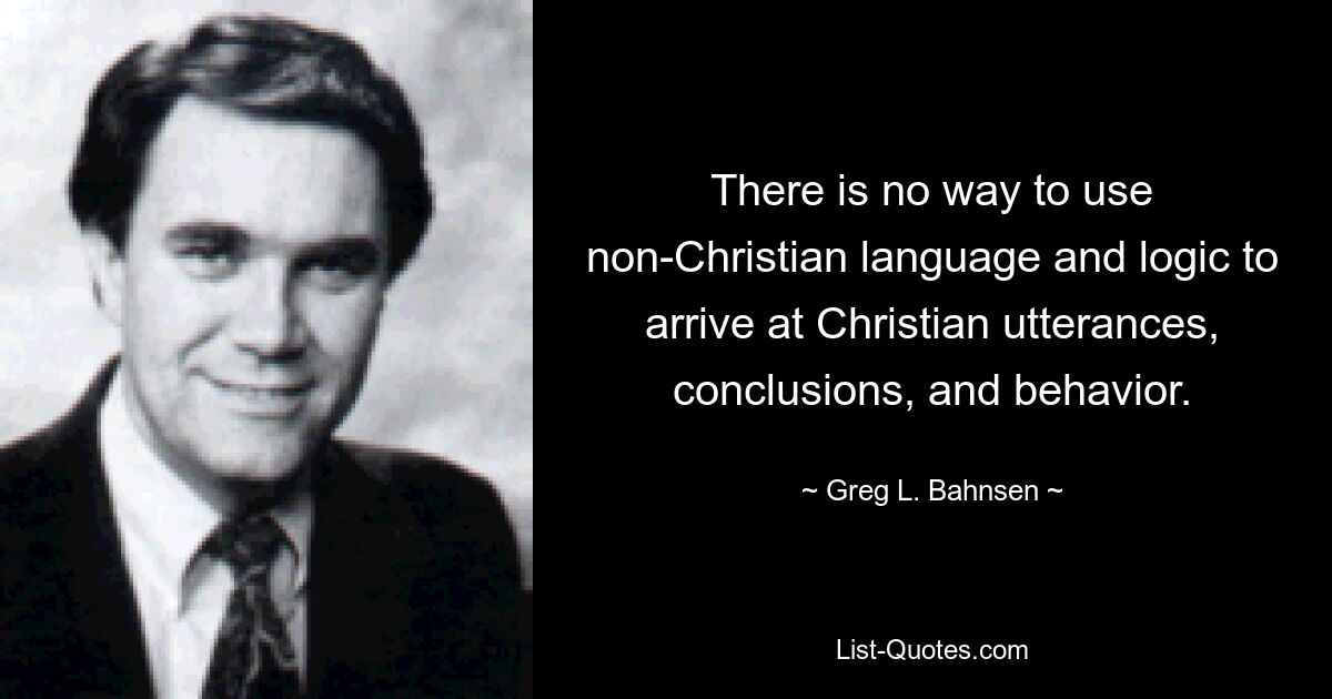 There is no way to use non-Christian language and logic to arrive at Christian utterances, conclusions, and behavior. — © Greg L. Bahnsen