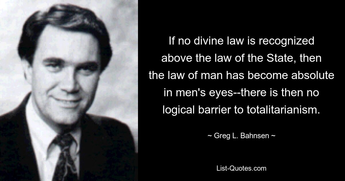 If no divine law is recognized above the law of the State, then the law of man has become absolute in men's eyes--there is then no logical barrier to totalitarianism. — © Greg L. Bahnsen