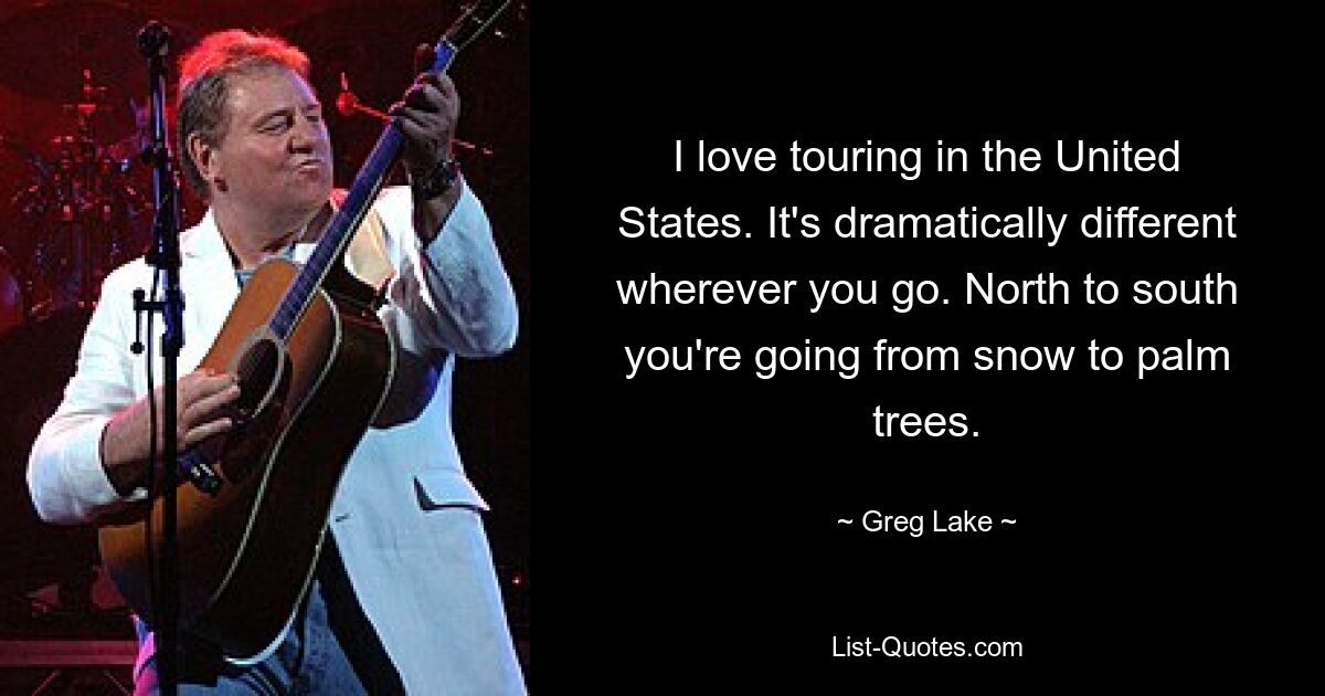 I love touring in the United States. It's dramatically different wherever you go. North to south you're going from snow to palm trees. — © Greg Lake