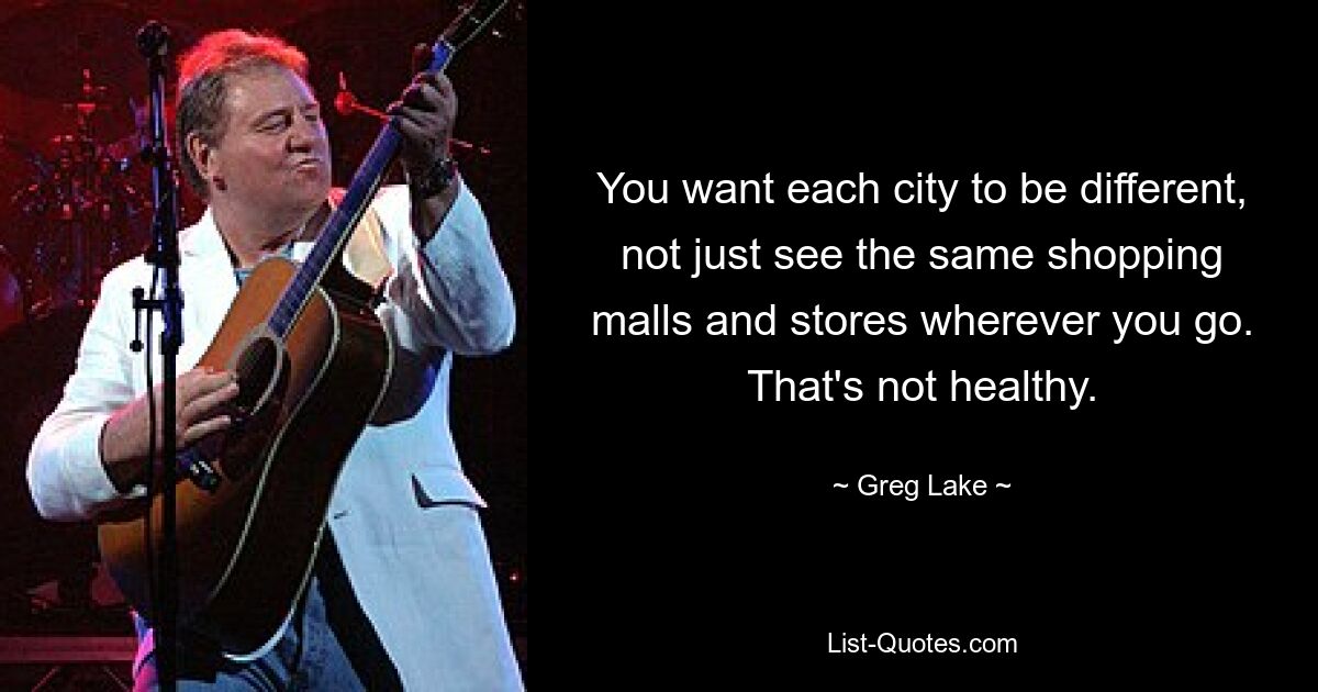 You want each city to be different, not just see the same shopping malls and stores wherever you go. That's not healthy. — © Greg Lake