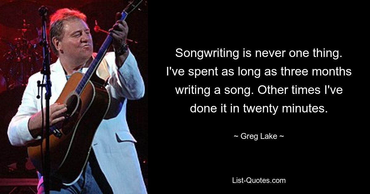 Songwriting is never one thing. I've spent as long as three months writing a song. Other times I've done it in twenty minutes. — © Greg Lake