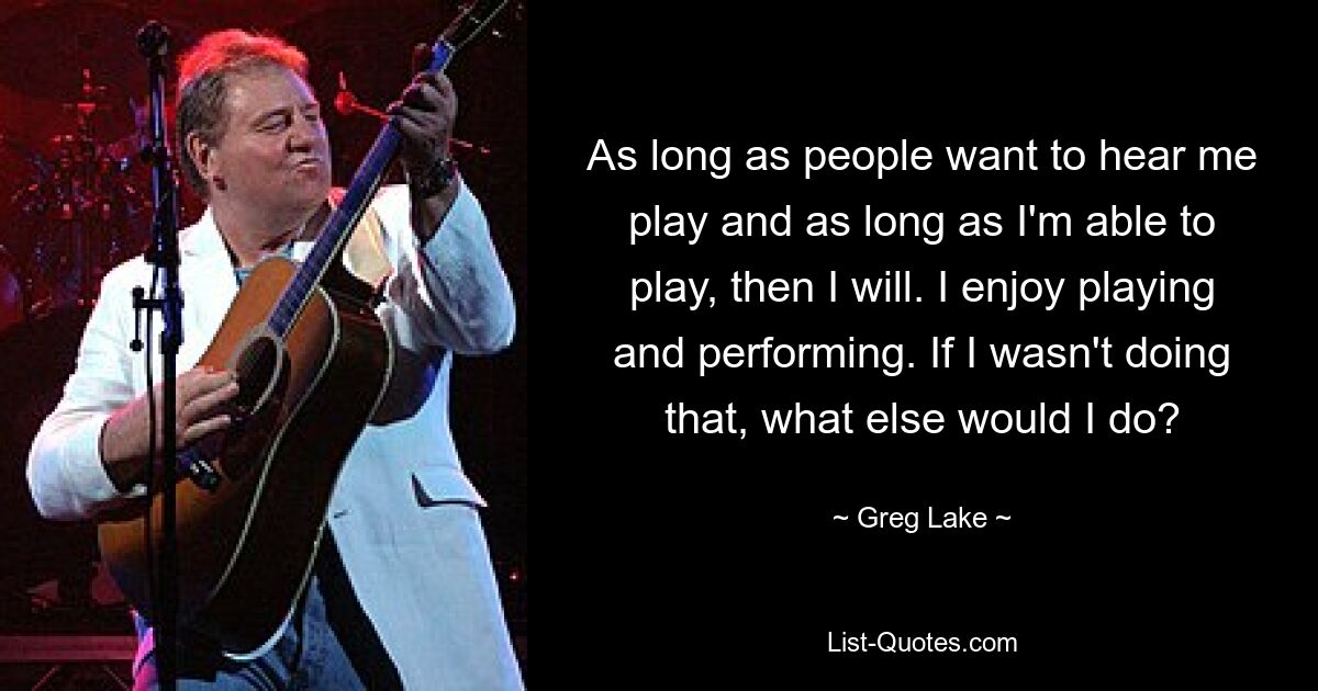 As long as people want to hear me play and as long as I'm able to play, then I will. I enjoy playing and performing. If I wasn't doing that, what else would I do? — © Greg Lake