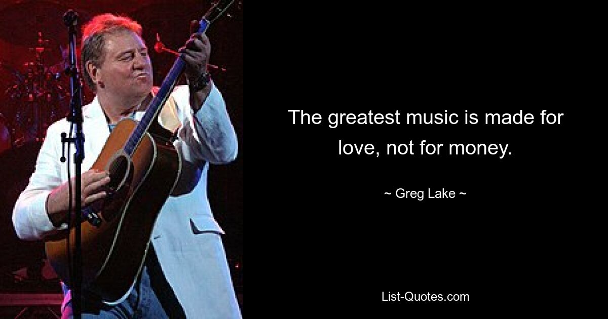 The greatest music is made for love, not for money. — © Greg Lake