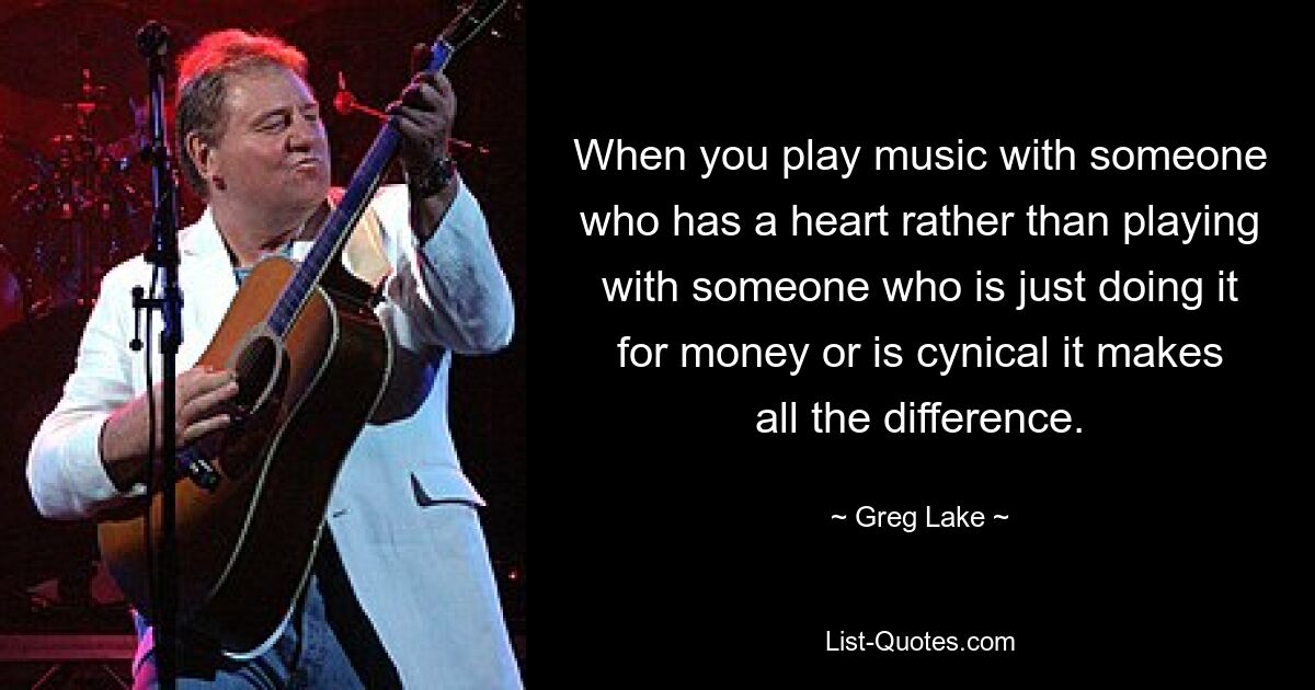 When you play music with someone who has a heart rather than playing with someone who is just doing it for money or is cynical it makes all the difference. — © Greg Lake