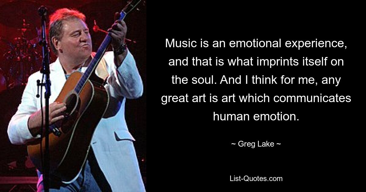 Music is an emotional experience, and that is what imprints itself on the soul. And I think for me, any great art is art which communicates human emotion. — © Greg Lake