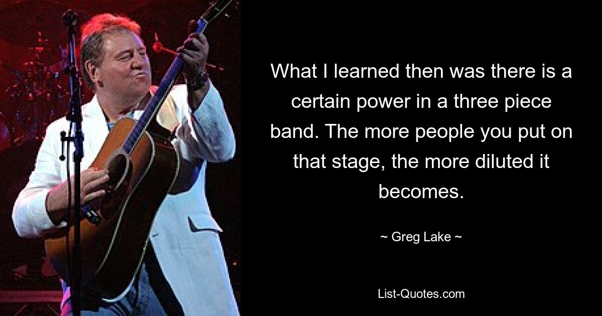 What I learned then was there is a certain power in a three piece band. The more people you put on that stage, the more diluted it becomes. — © Greg Lake