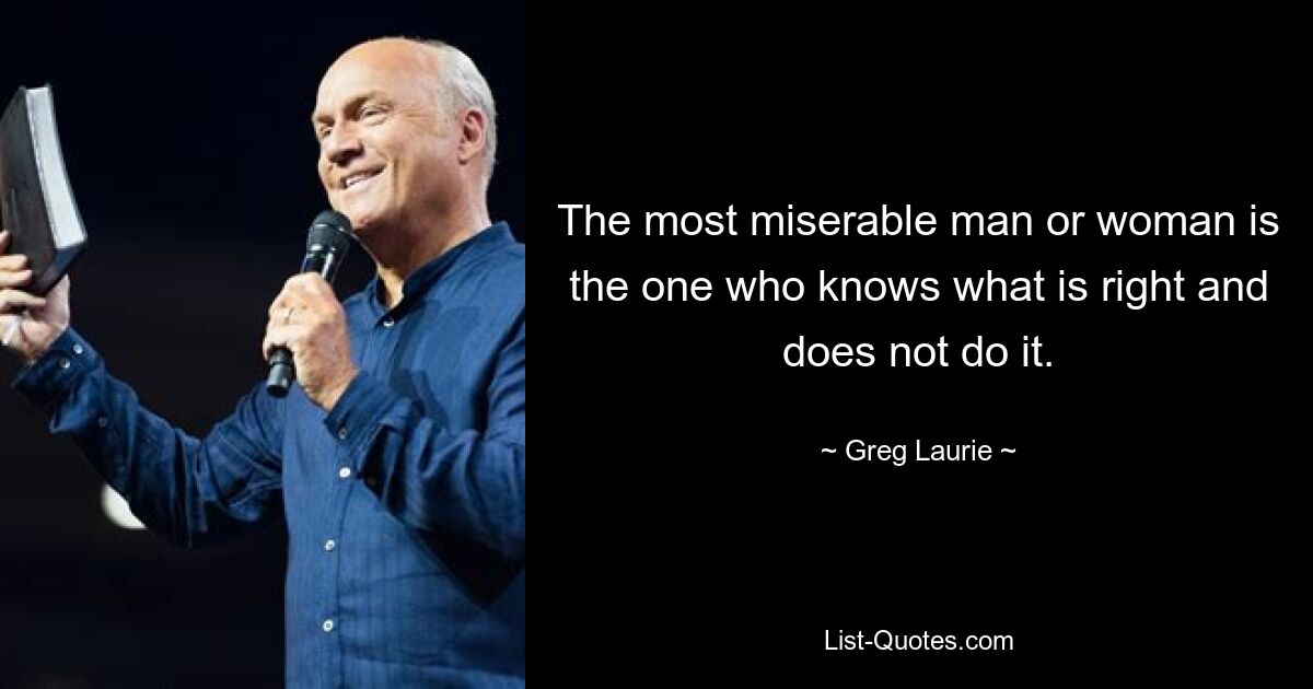 The most miserable man or woman is the one who knows what is right and does not do it. — © Greg Laurie