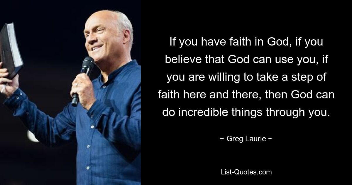 If you have faith in God, if you believe that God can use you, if you are willing to take a step of faith here and there, then God can do incredible things through you. — © Greg Laurie