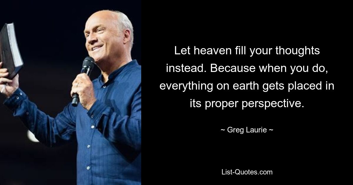 Let heaven fill your thoughts instead. Because when you do, everything on earth gets placed in its proper perspective. — © Greg Laurie