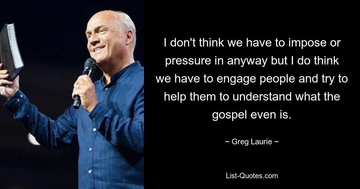 I don't think we have to impose or pressure in anyway but I do think we have to engage people and try to help them to understand what the gospel even is. — © Greg Laurie