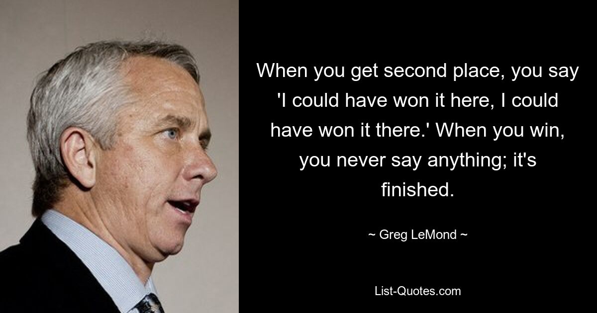 When you get second place, you say 'I could have won it here, I could have won it there.' When you win, you never say anything; it's finished. — © Greg LeMond