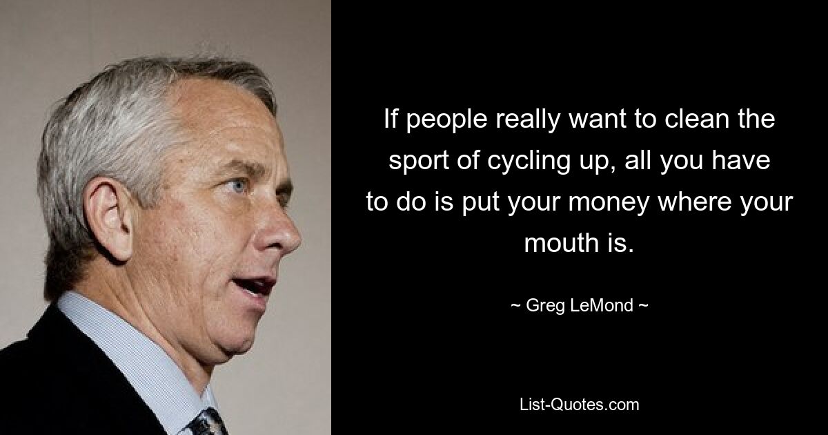 If people really want to clean the sport of cycling up, all you have to do is put your money where your mouth is. — © Greg LeMond