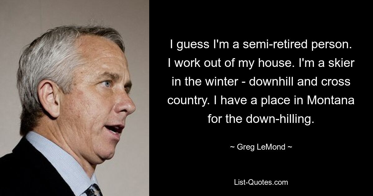 I guess I'm a semi-retired person. I work out of my house. I'm a skier in the winter - downhill and cross country. I have a place in Montana for the down-hilling. — © Greg LeMond