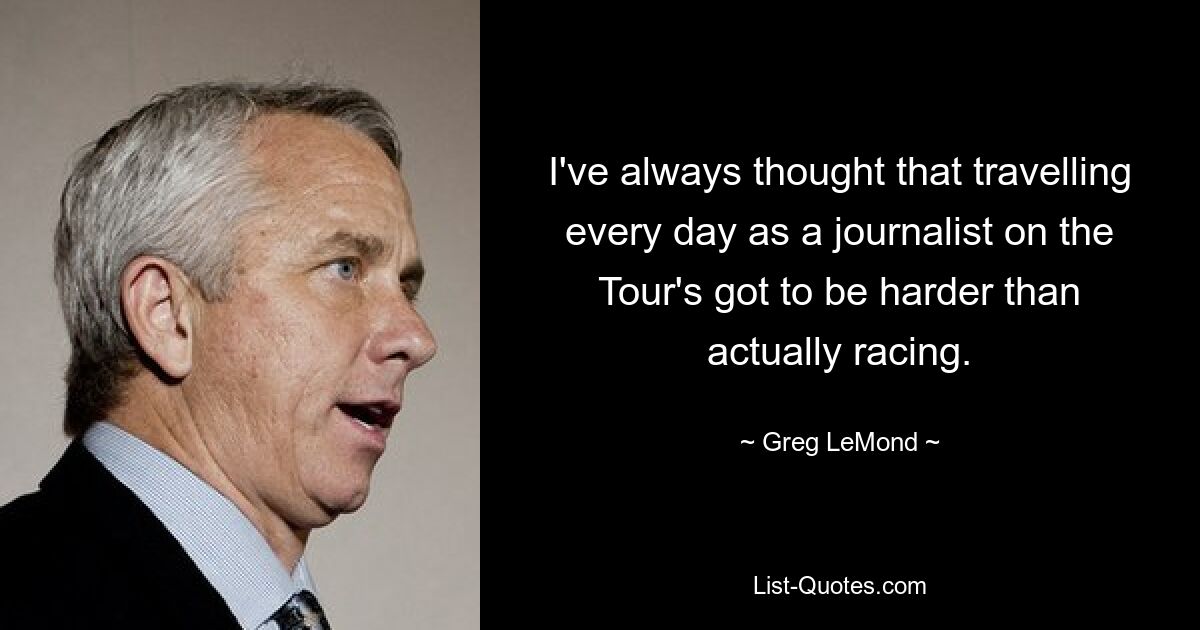 I've always thought that travelling every day as a journalist on the Tour's got to be harder than actually racing. — © Greg LeMond