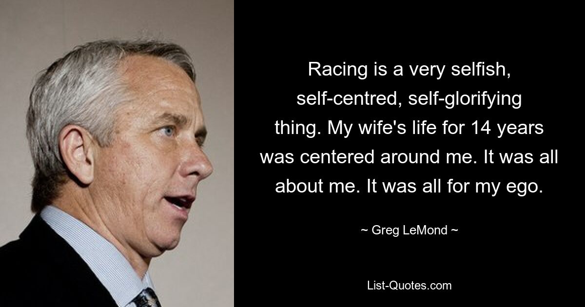 Racing is a very selfish, self-centred, self-glorifying thing. My wife's life for 14 years was centered around me. It was all about me. It was all for my ego. — © Greg LeMond